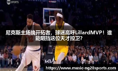 尼克斯主场擒开拓者，球迷高呼LillardMVP！谁能阻挡这位天才控卫？