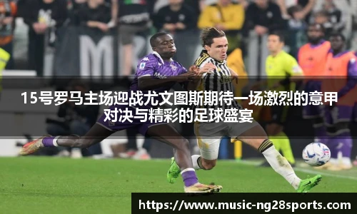 15号罗马主场迎战尤文图斯期待一场激烈的意甲对决与精彩的足球盛宴